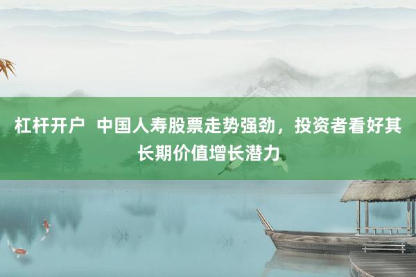 杠杆开户  中国人寿股票走势强劲，投资者看好其长期价值增长潜力