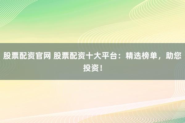 股票配资官网 股票配资十大平台：精选榜单，助您投资！