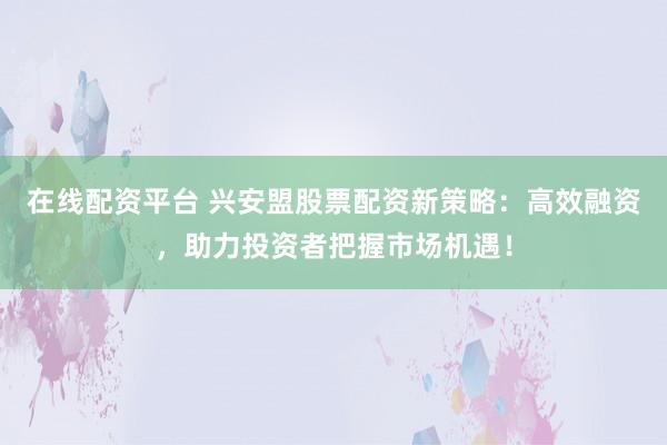 在线配资平台 兴安盟股票配资新策略：高效融资，助力投资者把握市场机遇！