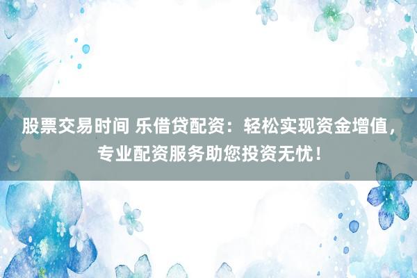 股票交易时间 乐借贷配资：轻松实现资金增值，专业配资服务助您投资无忧！
