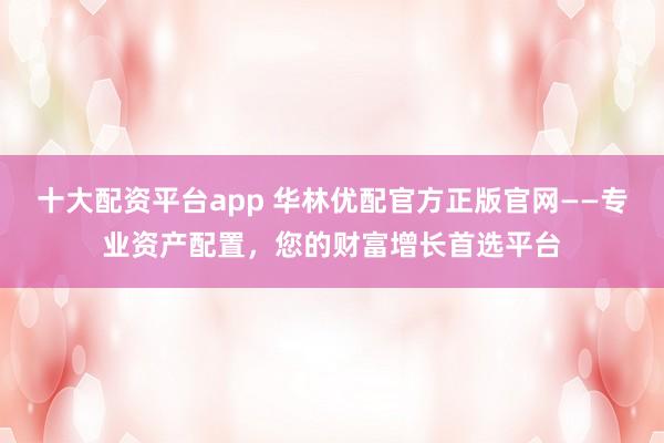 十大配资平台app 华林优配官方正版官网——专业资产配置，您的财富增长首选平台