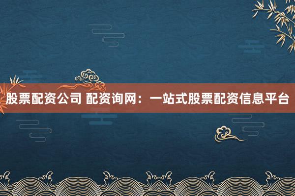 股票配资公司 配资询网：一站式股票配资信息平台