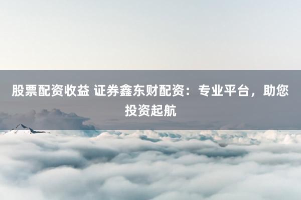 股票配资收益 证券鑫东财配资：专业平台，助您投资起航
