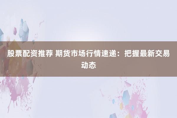 股票配资推荐 期货市场行情速递：把握最新交易动态