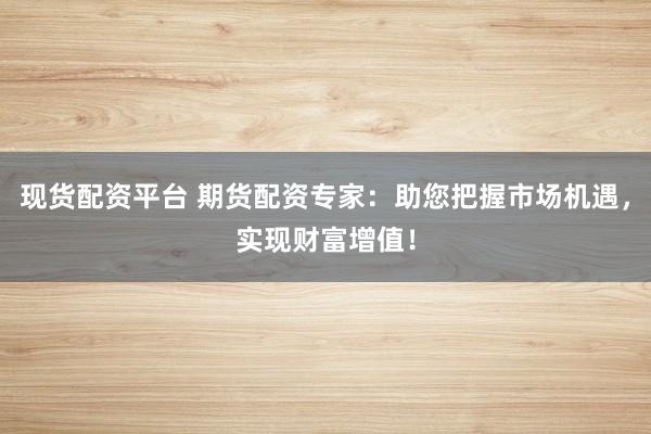 现货配资平台 期货配资专家：助您把握市场机遇，实现财富增值！