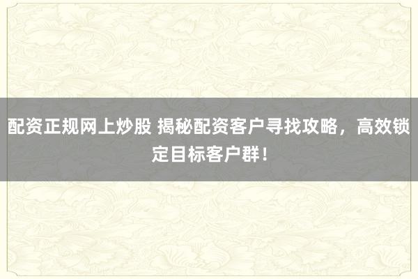 配资正规网上炒股 揭秘配资客户寻找攻略，高效锁定目标客户群！