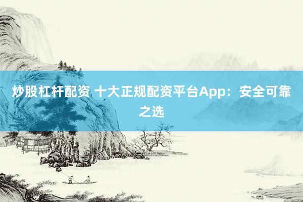 炒股杠杆配资 十大正规配资平台App：安全可靠之选