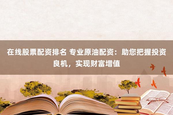 在线股票配资排名 专业原油配资：助您把握投资良机，实现财富增值