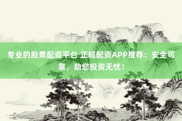 专业的股票配资平台 正规配资APP推荐：安全可靠，助您投资无忧！
