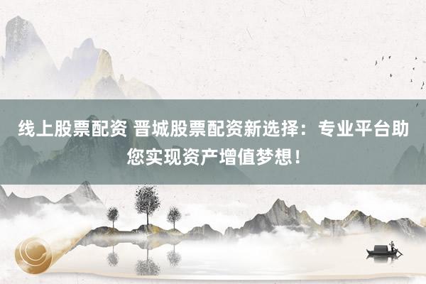 线上股票配资 晋城股票配资新选择：专业平台助您实现资产增值梦想！