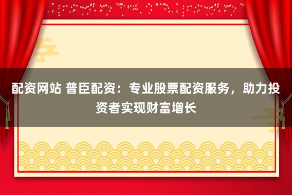 配资网站 普臣配资：专业股票配资服务，助力投资者实现财富增长