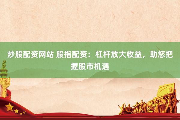 炒股配资网站 股指配资：杠杆放大收益，助您把握股市机遇