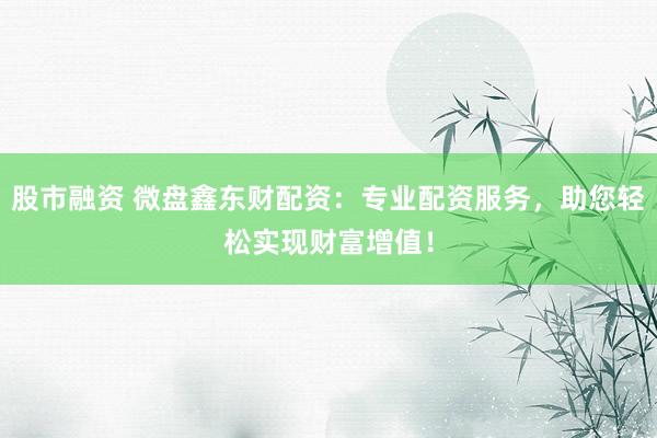 股市融资 微盘鑫东财配资：专业配资服务，助您轻松实现财富增值！