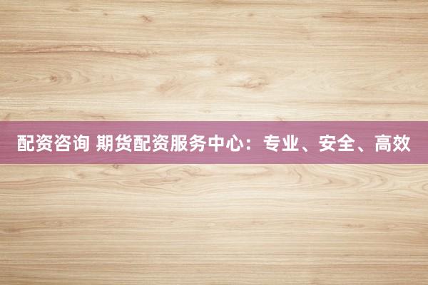 配资咨询 期货配资服务中心：专业、安全、高效