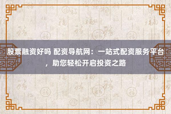 股票融资好吗 配资导航网：一站式配资服务平台，助您轻松开启投资之路