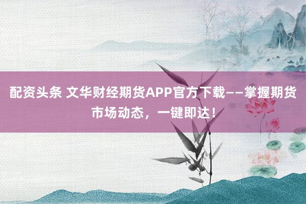 配资头条 文华财经期货APP官方下载——掌握期货市场动态，一键即达！