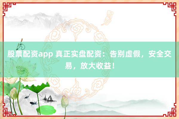 股票配资app 真正实盘配资：告别虚假，安全交易，放大收益！