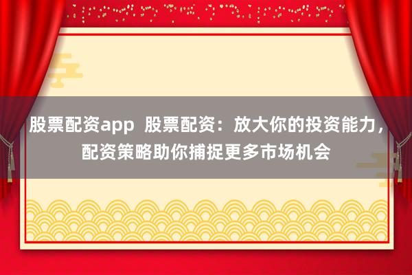 股票配资app  股票配资：放大你的投资能力，配资策略助你捕捉更多市场机会