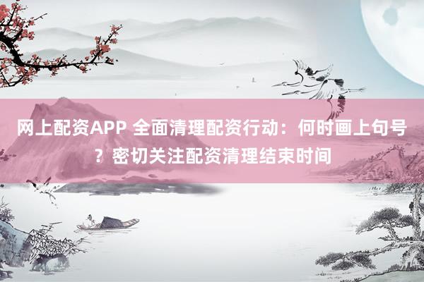 网上配资APP 全面清理配资行动：何时画上句号？密切关注配资清理结束时间