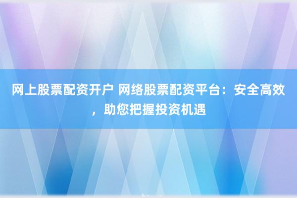 网上股票配资开户 网络股票配资平台：安全高效，助您把握投资机遇