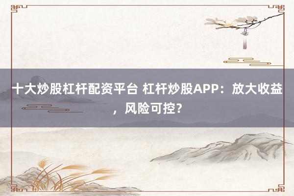 十大炒股杠杆配资平台 杠杆炒股APP：放大收益，风险可控？