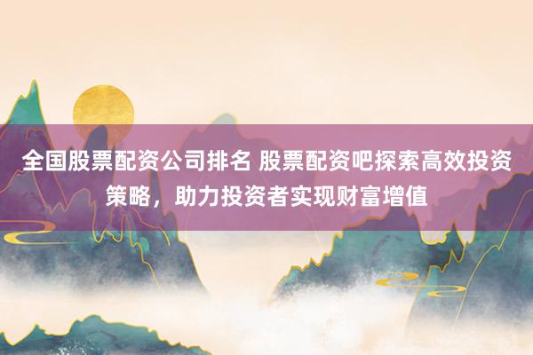 全国股票配资公司排名 股票配资吧探索高效投资策略，助力投资者实现财富增值