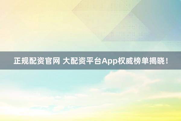 正规配资官网 大配资平台App权威榜单揭晓！