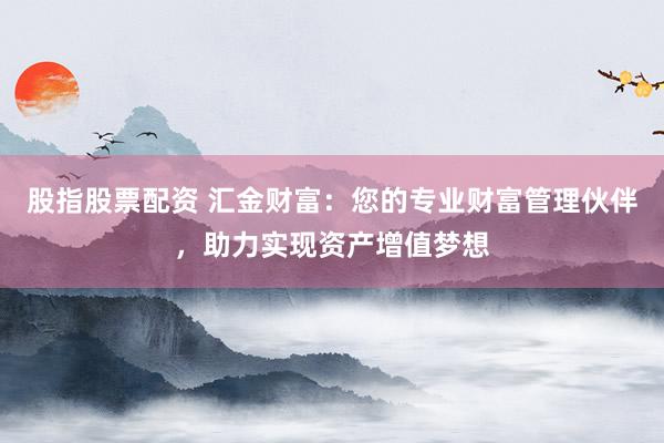 股指股票配资 汇金财富：您的专业财富管理伙伴，助力实现资产增值梦想