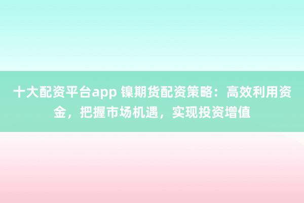十大配资平台app 镍期货配资策略：高效利用资金，把握市场机遇，实现投资增值
