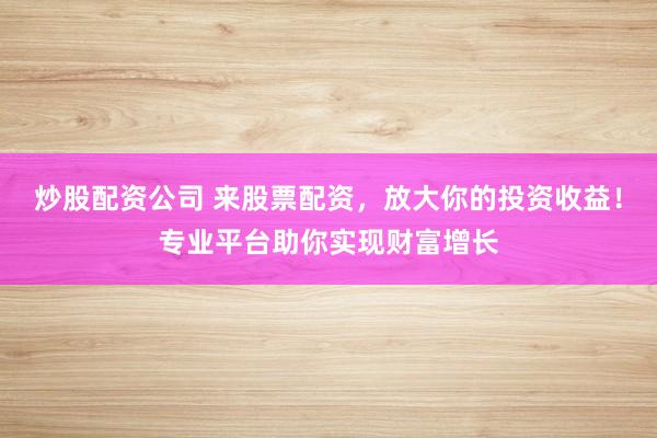 炒股配资公司 来股票配资，放大你的投资收益！专业平台助你实现财富增长