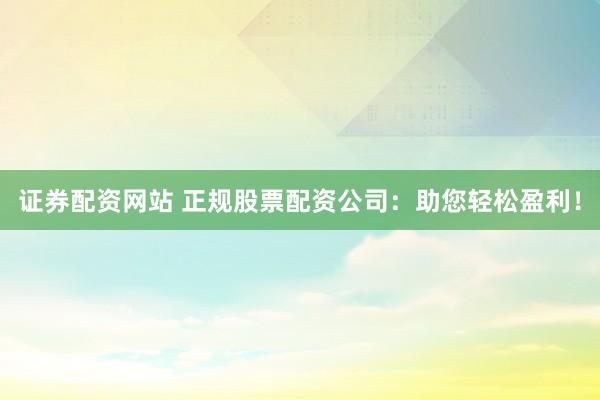 证券配资网站 正规股票配资公司：助您轻松盈利！