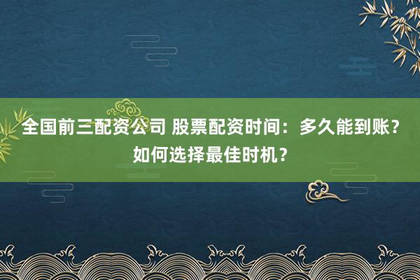 全国前三配资公司 股票配资时间：多久能到账？如何选择最佳时机？