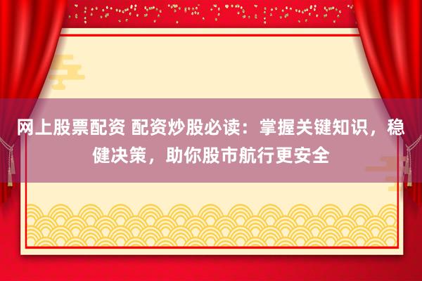 网上股票配资 配资炒股必读：掌握关键知识，稳健决策，助你股市航行更安全