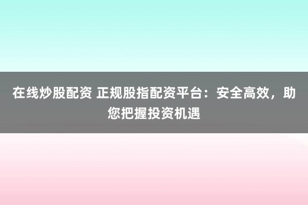 在线炒股配资 正规股指配资平台：安全高效，助您把握投资机遇