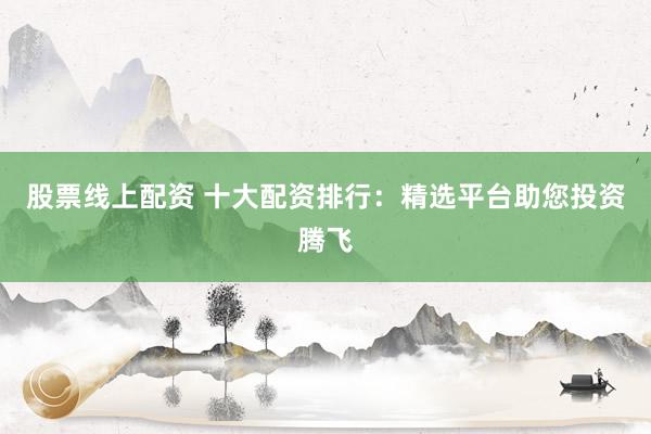 股票线上配资 十大配资排行：精选平台助您投资腾飞