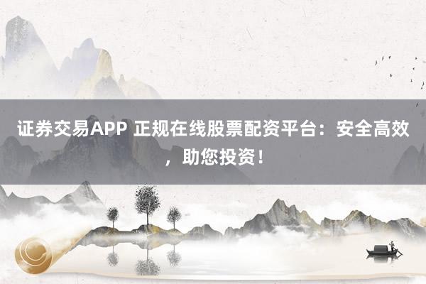 证券交易APP 正规在线股票配资平台：安全高效，助您投资！