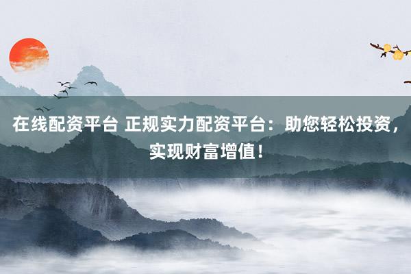 在线配资平台 正规实力配资平台：助您轻松投资，实现财富增值！