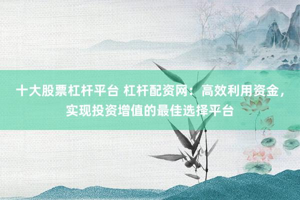 十大股票杠杆平台 杠杆配资网：高效利用资金，实现投资增值的最佳选择平台