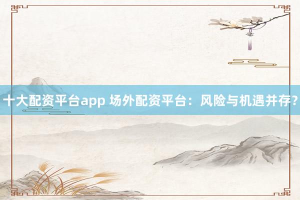 十大配资平台app 场外配资平台：风险与机遇并存？