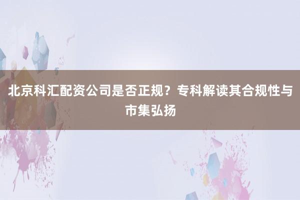 北京科汇配资公司是否正规？专科解读其合规性与市集弘扬