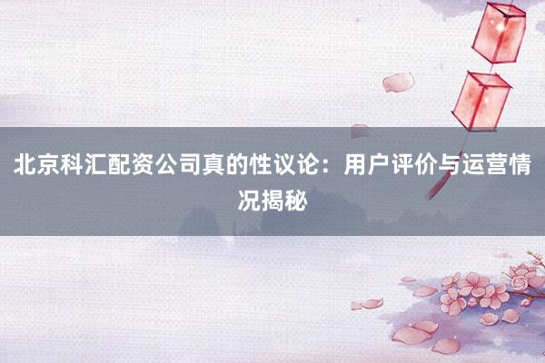 北京科汇配资公司真的性议论：用户评价与运营情况揭秘
