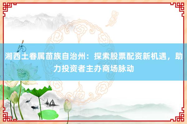 湘西土眷属苗族自治州：探索股票配资新机遇，助力投资者主办商场脉动