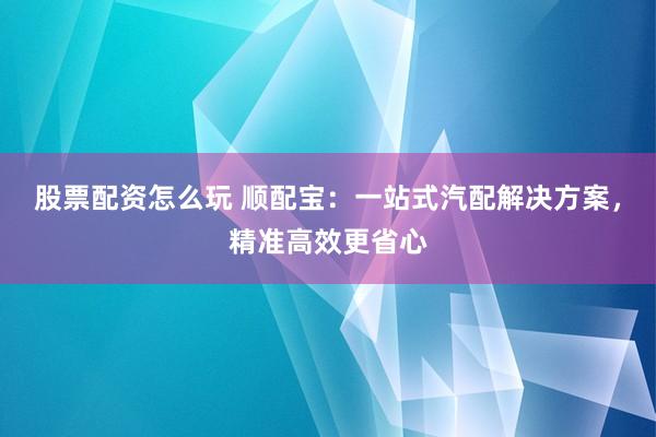 股票配资怎么玩 顺配宝：一站式汽配解决方案，精准高效更省心