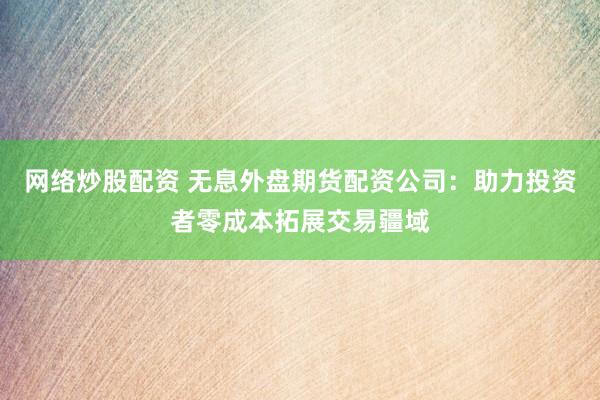 网络炒股配资 无息外盘期货配资公司：助力投资者零成本拓展交易疆域