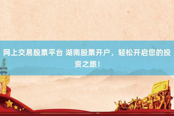 网上交易股票平台 湖南股票开户，轻松开启您的投资之旅！
