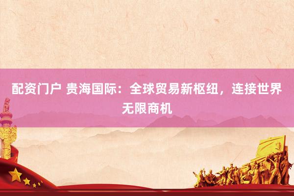 配资门户 贵海国际：全球贸易新枢纽，连接世界无限商机