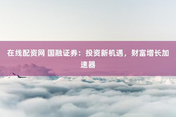在线配资网 国融证券：投资新机遇，财富增长加速器