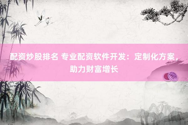 配资炒股排名 专业配资软件开发：定制化方案，助力财富增长
