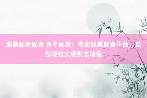 股票配资配资 真牛配资：专业股票配资平台，助您轻松实现财富增值