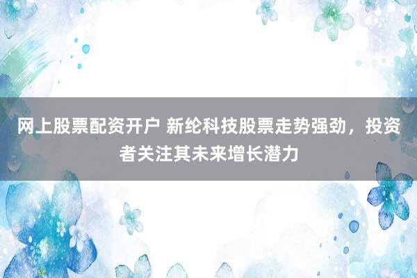 网上股票配资开户 新纶科技股票走势强劲，投资者关注其未来增长潜力